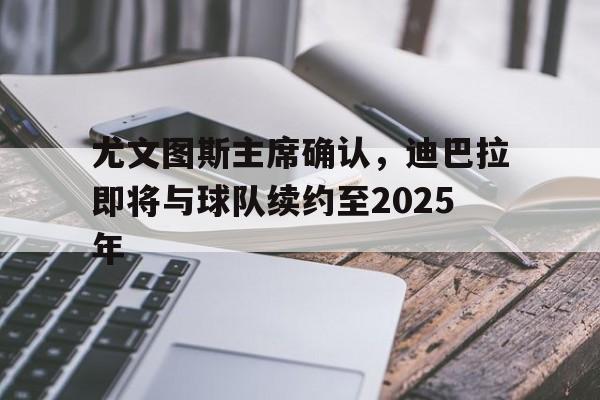 尤文图斯主席确认，迪巴拉即将与球队续约至2025年的简单介绍